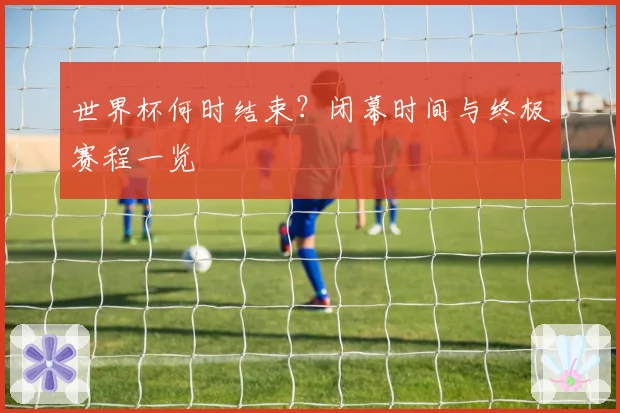 世界杯何时结束？闭幕时间与终极赛程一览