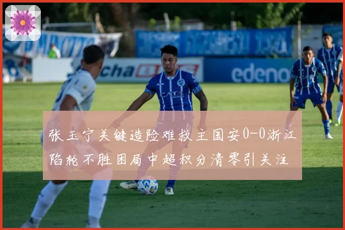 张玉宁关键造险难救主国安0-0浙江陷轮不胜困局中超积分清零引关注