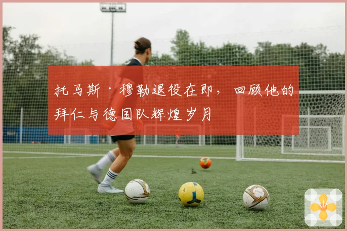 托马斯·穆勒退役在即，回顾他的拜仁与德国队辉煌岁月