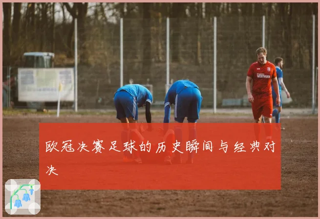欧冠决赛足球的历史瞬间与经典对决