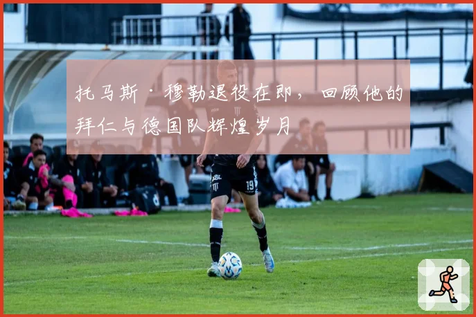 托马斯·穆勒退役在即，回顾他的拜仁与德国队辉煌岁月