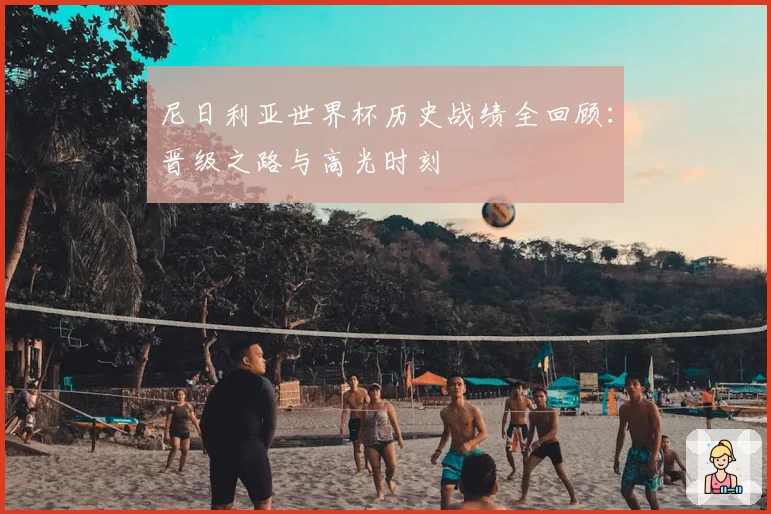尼日利亚世界杯历史战绩全回顾：晋级之路与高光时刻