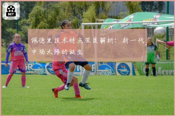 佩德里技术特点深度解析：新一代中场大师的诞生