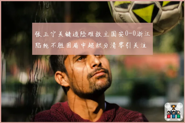 张玉宁关键造险难救主国安0-0浙江陷轮不胜困局中超积分清零引关注